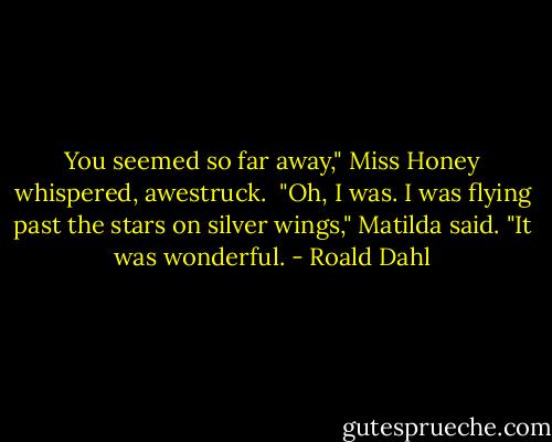 You seemed so far away," Miss Honey whispered, awestruck.<br /><br />"Oh, I was. I was flying past the stars on silver wings," Matilda said. "It was wonderful. - Roald Dahl