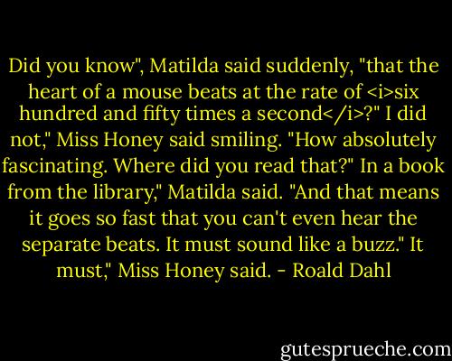 Did you know", Matilda said suddenly, "that the heart of a mouse beats at the rate of <i>six hundred and fifty times a second</i>?"<br />I did not," Miss Honey said smiling. "How absolutely fascinating. Where did you read that?"<br />In a book from the library," Matilda said. "And that means it goes so fast that you can't even hear the separate beats. It must sound like a buzz."<br />It must," Miss Honey said. - Roald Dahl