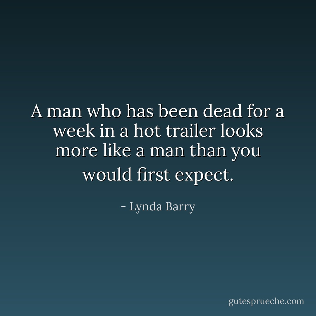 A man who has been dead for a week in a hot trailer looks more like a man than you would first expect. - Lynda Barry