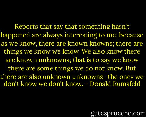 Reports that say that something hasn't happened are always interesting to me, because as we know, there are known knowns; there are things we know we know. We also know there are known unknowns; that is to say we know there are some things we do not know. But there are also unknown unknowns- the ones we don't know we don't know. - Donald Rumsfeld