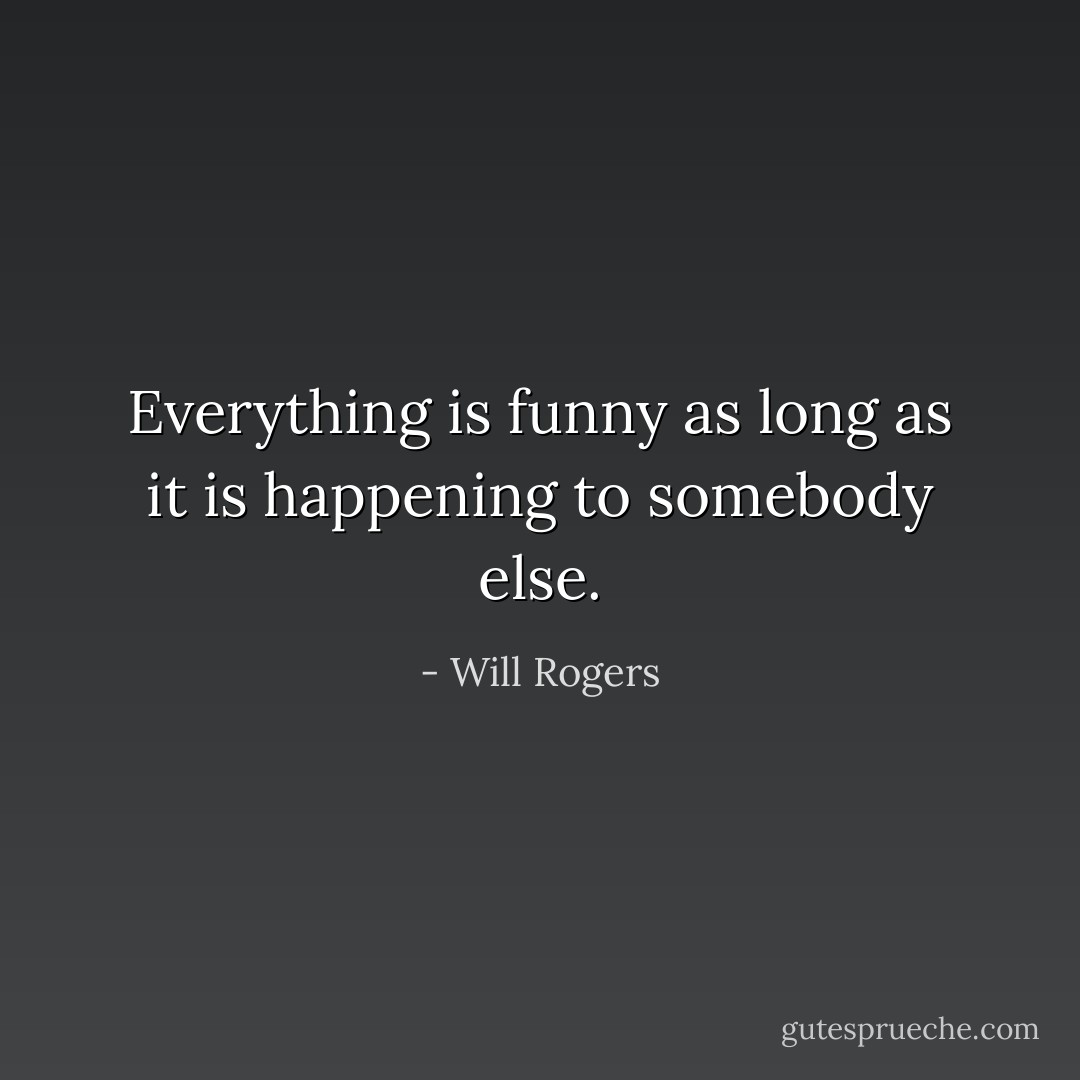 Everything is funny as long as it is happening to somebody else. - Will Rogers