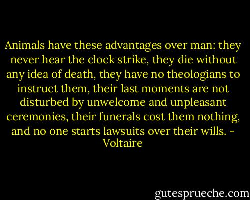 Animals have these advantages over man: they never hear the clock strike, they die without any idea of death, they have no theologians to instruct them, their last moments are not disturbed by unwelcome and unpleasant ceremonies, their funerals cost them nothing, and no one starts lawsuits over their wills. - Voltaire
