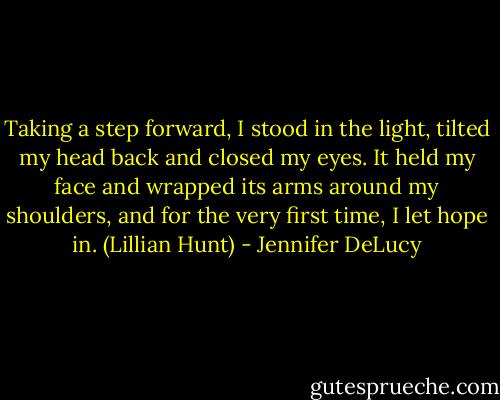 Taking a step forward, I stood in the light, tilted my head back and closed my eyes. It held my face and wrapped its arms around my shoulders, and for the very first time, I let hope in. (Lillian Hunt) - Jennifer DeLucy