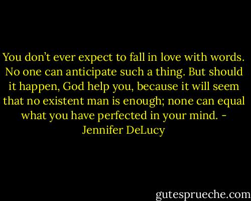 You don’t ever expect to fall in love with words. No one can anticipate such a thing. But should it happen, God help you, because it will seem that no existent man is enough; none can equal what you have perfected in your mind. - Jennifer DeLucy