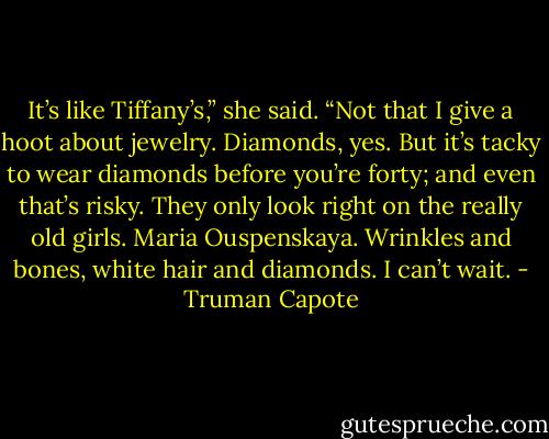 It’s like Tiffany’s,” she said. “Not that I give a hoot about jewelry. Diamonds, yes. But it’s tacky to wear diamonds before you’re forty; and even that’s risky. They only look right on the really old girls. Maria Ouspenskaya. Wrinkles and bones, white hair and diamonds. I can’t wait. - Truman Capote