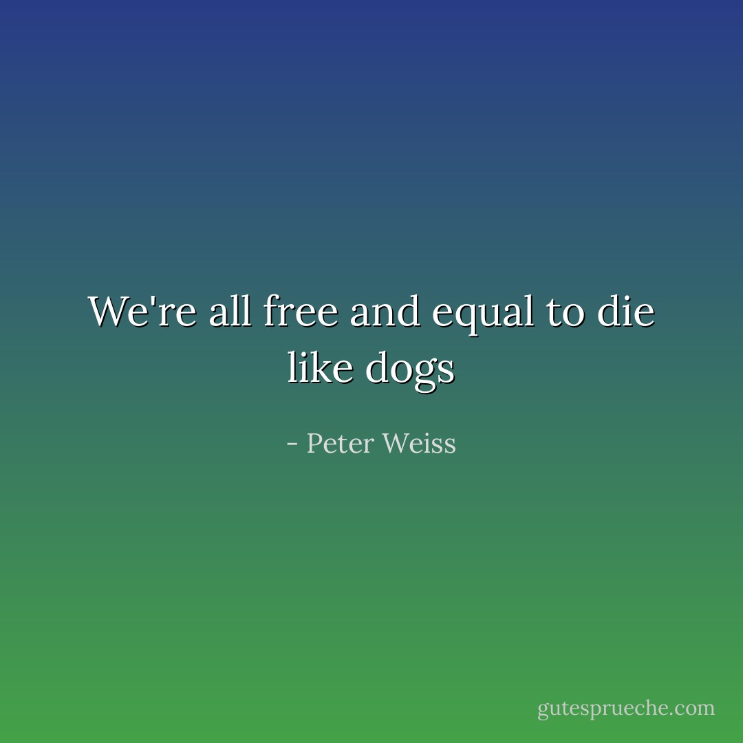 We're all free and equal to die like dogs - Peter Weiss
