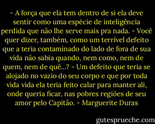 - A força que ela tem dentro de si ela deve sentir como uma espécie de inteligência perdida que não lhe serve mais pra nada.<br />- Você quer dizer, também, como um terrível defeito que a teria contaminado do lado de fora de sua vida não sabia quando, nem como, nem de quem, nem de quê...?<br />- Um defeito que teria se alojado no vazio do seu corpo e que por toda vida vida ela teria feito calar para manter ali, onde queria ficar, nas pobres regiões de seu amor pelo Capitão. - Marguerite Duras