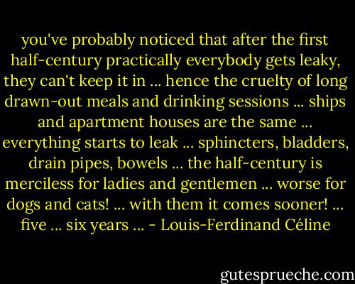 you've probably noticed that after the first half-century practically everybody gets leaky, they can't keep it in ... hence the cruelty of long drawn-out meals and drinking sessions ... ships and apartment houses are the same ... everything starts to leak ... sphincters, bladders, drain pipes, bowels ... the half-century is merciless for ladies and gentlemen ... worse for dogs and cats! ... with them it comes sooner! ... five ... six years ... - Louis-Ferdinand Céline