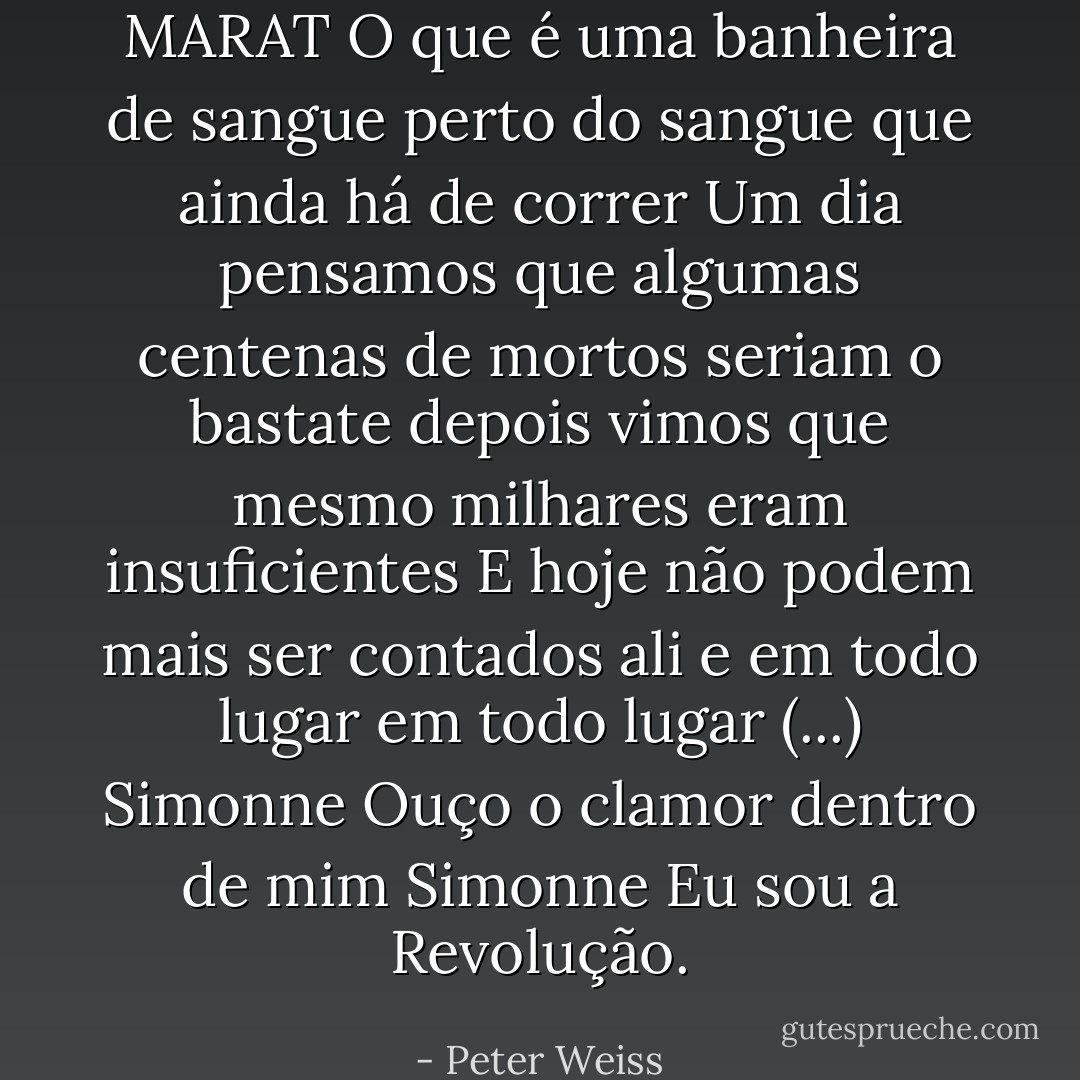 MARAT<br />O que é uma banheira de sangue<br />perto do sangue que ainda há de correr<br />Um dia pensamos que algumas centenas de mortos seriam o bastate<br />depois vimos que mesmo milhares eram insuficientes<br />E hoje não podem mais ser contados<br />ali e em todo lugar<br />em todo lugar<br />(...)<br />Simonne<br />Ouço o clamor dentro de mim<br />Simonne<br />Eu sou a Revolução. - Peter Weiss