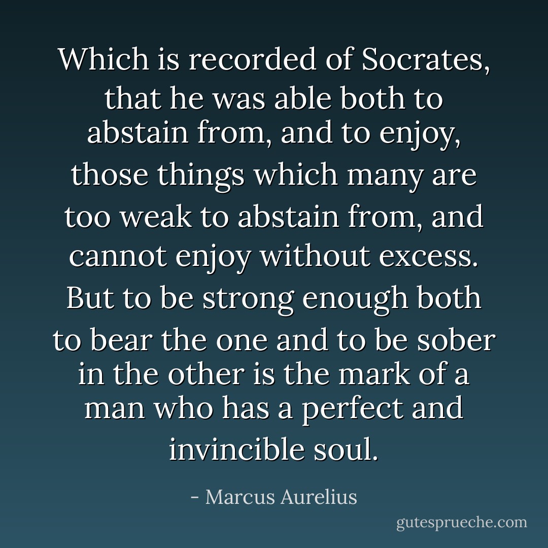 Which is recorded of Socrates, that he was able both to abstain from, and to enjoy, those things which many are too weak to abstain from, and cannot enjoy without excess. But to be strong enough both to bear the one and to be sober in the other is the mark of a man who has a perfect and invincible soul. - Marcus Aurelius