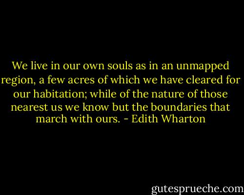 We live in our own souls as in an unmapped region, a few acres of which we have cleared for our habitation; while of the nature of those nearest us we know but the boundaries that march with ours. - Edith Wharton