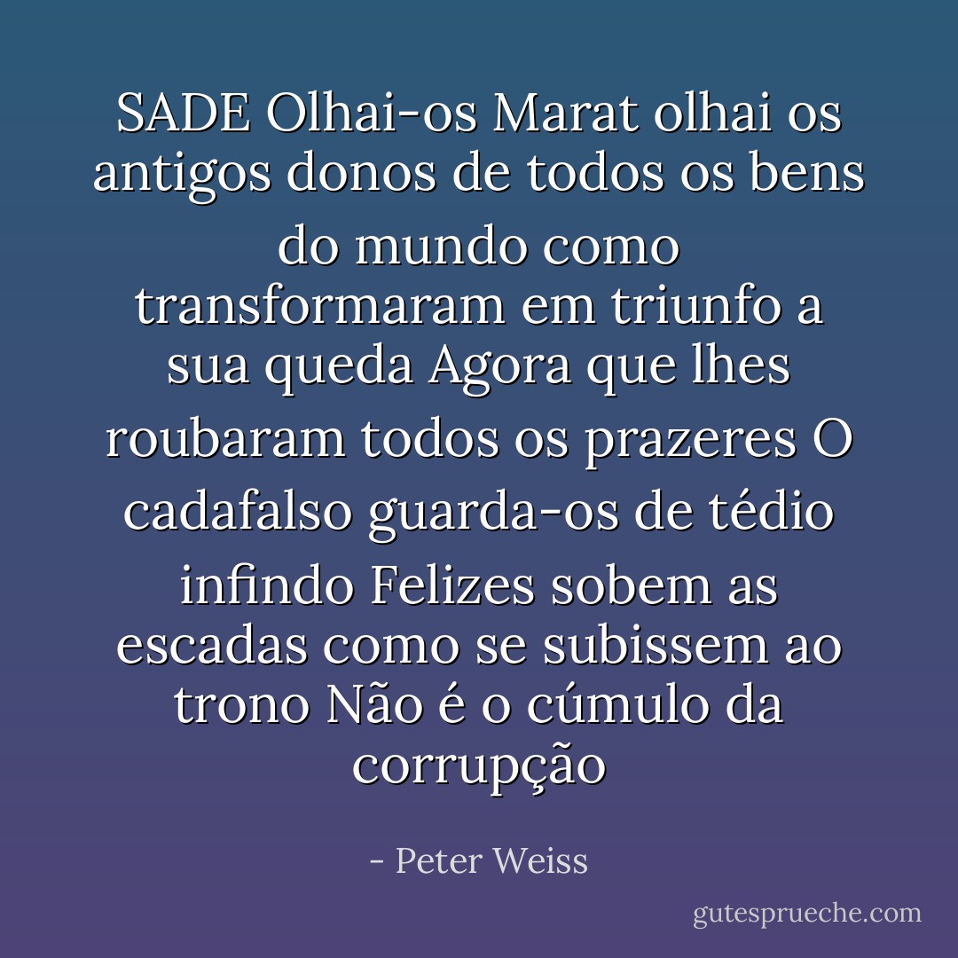 SADE<br />Olhai-os Marat<br />olhai os antigos donos de todos os bens do mundo<br />como transformaram em triunfo a sua queda<br />Agora que lhes roubaram todos os prazeres<br />O cadafalso guarda-os de tédio infindo<br />Felizes sobem as escadas<br />como se subissem ao trono<br />Não é o cúmulo da corrupção - Peter Weiss