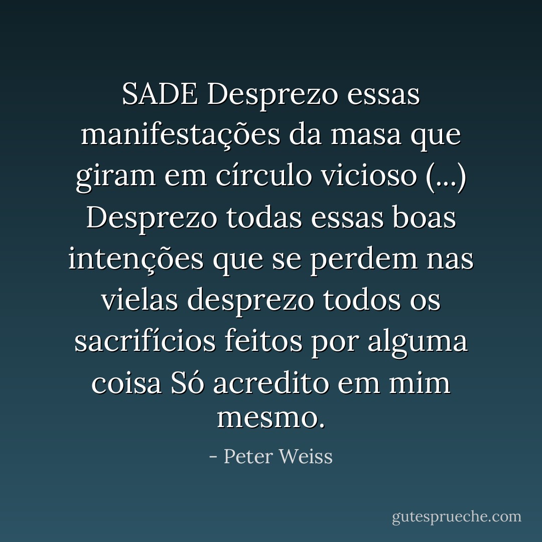 SADE<br />Desprezo essas manifestações da masa<br />que giram em círculo vicioso<br />(...)<br />Desprezo todas essas boas intenções<br />que se perdem nas vielas<br />desprezo todos os sacrifícios<br />feitos por alguma coisa<br />Só acredito em mim mesmo. - Peter Weiss