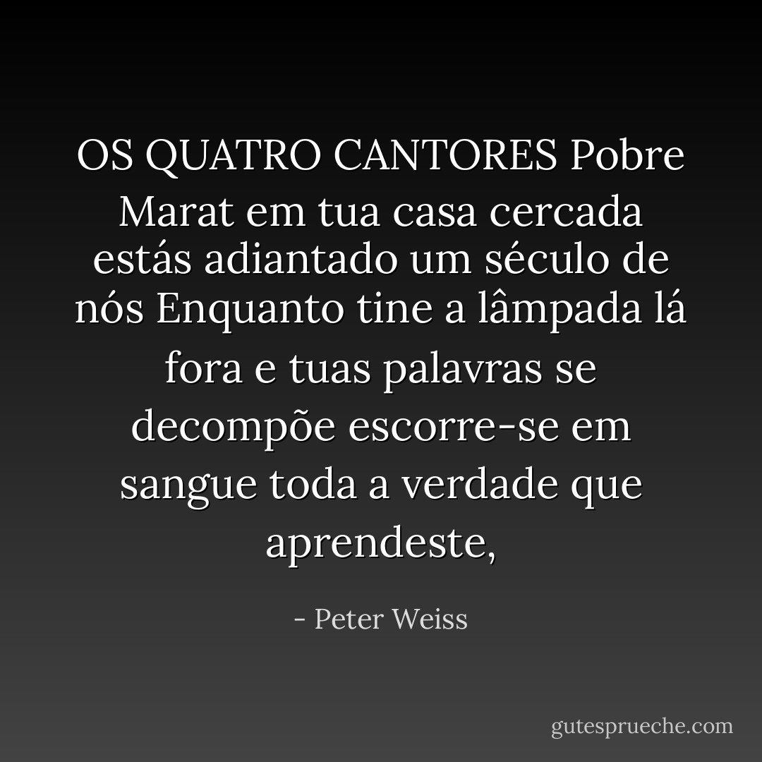 OS QUATRO CANTORES<br />Pobre Marat em tua casa cercada<br />estás adiantado um século de nós<br />Enquanto tine a lâmpada lá fora<br />e tuas palavras se decompõe<br />escorre-se em sangue<br />toda a verdade que aprendeste, - Peter Weiss