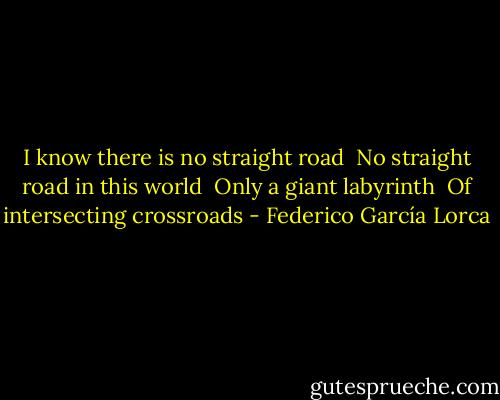I know there is no straight road <br />No straight road in this world <br />Only a giant labyrinth <br />Of intersecting crossroads - Federico García Lorca