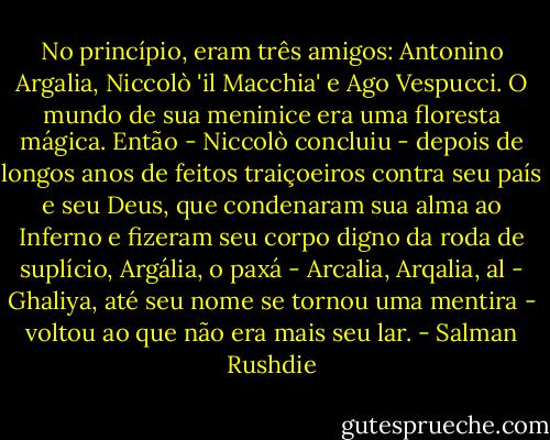 No princípio, eram três amigos: Antonino Argalia, Niccolò 'il Macchia' e Ago Vespucci. O mundo de sua meninice era uma floresta mágica.<br />Então - Niccolò concluiu - depois de longos anos de feitos traiçoeiros contra seu país e seu Deus, que condenaram sua alma ao Inferno e fizeram seu corpo digno da roda de suplício, Argália, o paxá - Arcalia, Arqalia, al - Ghaliya, até seu nome se tornou uma mentira - voltou ao que não era mais seu lar. - Salman Rushdie