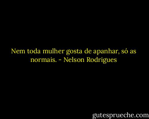 Nem toda mulher gosta de apanhar, só as normais. - Nelson Rodrigues