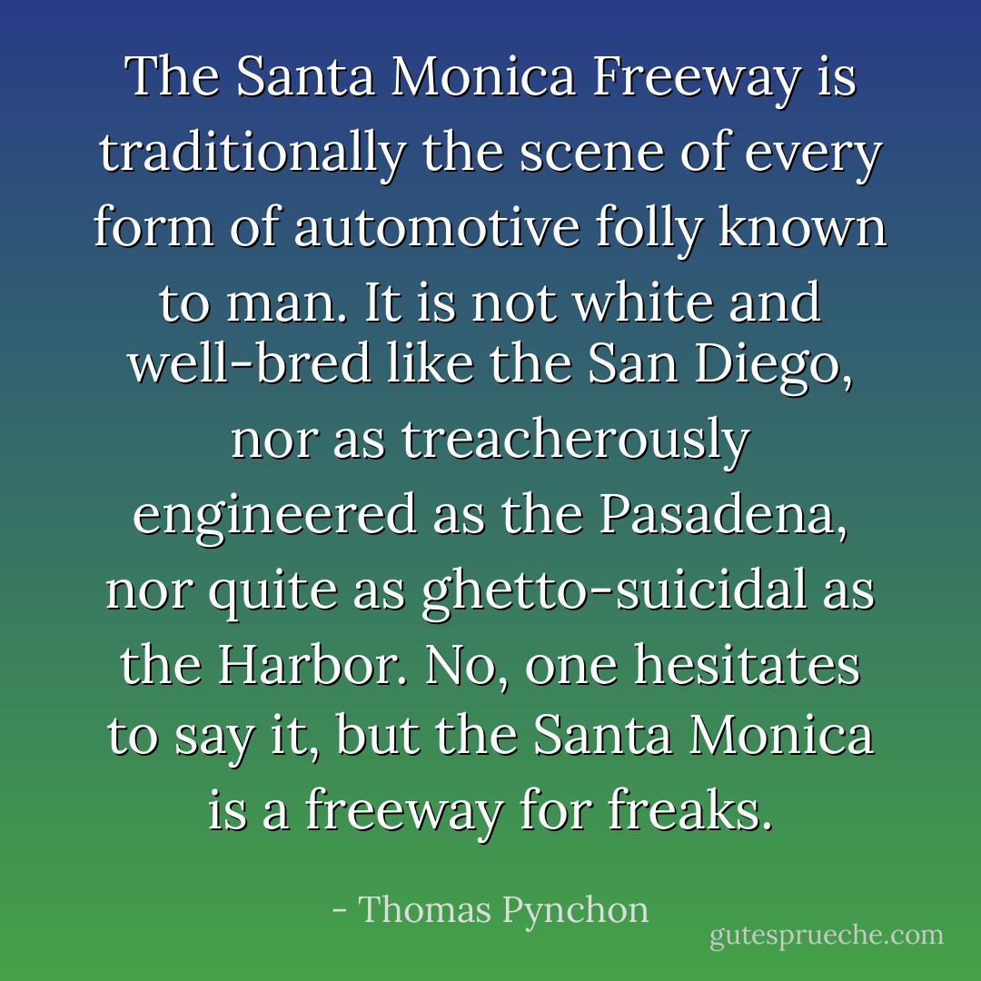 The Santa Monica Freeway is traditionally the scene of every form of automotive folly known to man. It is not white and well-bred like the San Diego, nor as treacherously engineered as the Pasadena, nor quite as ghetto-suicidal as the Harbor. No, one hesitates to say it, but the Santa Monica is a freeway for freaks. - Thomas Pynchon