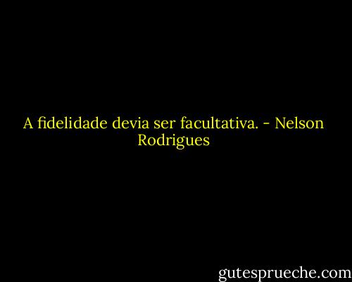 A fidelidade devia ser facultativa. - Nelson Rodrigues