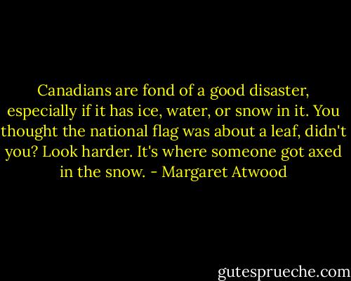 Canadians are fond of a good disaster, especially if it has ice, water, or snow in it. You thought the national flag was about a leaf, didn't you? Look harder. It's where someone got axed in the snow. - Margaret Atwood