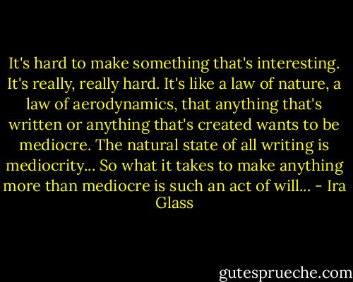 It's hard to make something that's interesting. It's really, really hard. It's like a law of nature, a law of aerodynamics, that anything that's written or anything that's created wants to be mediocre. The natural state of all writing is mediocrity... So what it takes to make anything more than mediocre is such an act of will... - Ira Glass