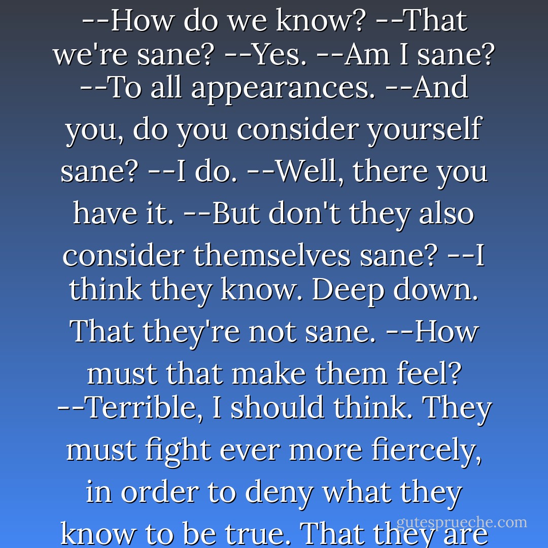 --Why are we fighting them?<br />--They're mad. We're sane.<br />--How do we know?<br />--That we're sane?<br />--Yes.<br />--Am I sane?<br />--To all appearances.<br />--And you, do you consider yourself sane?<br />--I do.<br />--Well, there you have it.<br />--But don't they also consider themselves sane?<br />--I think they know. Deep down. That they're not sane.<br />--How must that make them feel?<br />--Terrible, I should think. They must fight ever more fiercely, in order to deny what they know to be true. That they are not sane. - Donald Barthelme