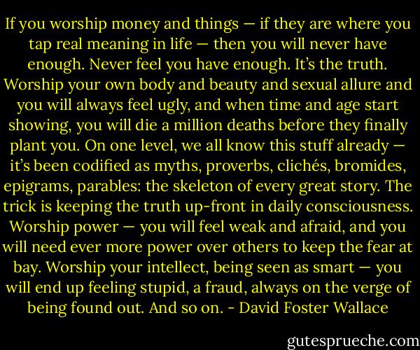 If you worship money and things — if they are where you tap real meaning in life — then you will never have enough. Never feel you have enough. It’s the truth. Worship your own body and beauty and sexual allure and you will always feel ugly, and when time and age start showing, you will die a million deaths before they finally plant you. On one level, we all know this stuff already — it’s been codified as myths, proverbs, clichés, bromides, epigrams, parables: the skeleton of every great story. The trick is keeping the truth up-front in daily consciousness. Worship power — you will feel weak and afraid, and you will need ever more power over others to keep the fear at bay. Worship your intellect, being seen as smart — you will end up feeling stupid, a fraud, always on the verge of being found out. And so on. - David Foster Wallace