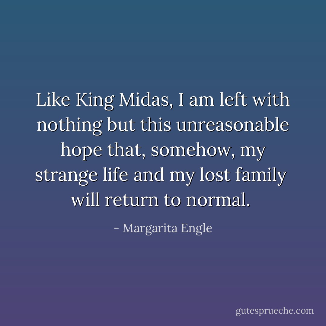 Like King Midas, I am left with nothing<br />but this unreasonable hope<br />that, somehow, my strange life<br />and my lost family<br /><br />will return<br />to normal.  - Margarita Engle
