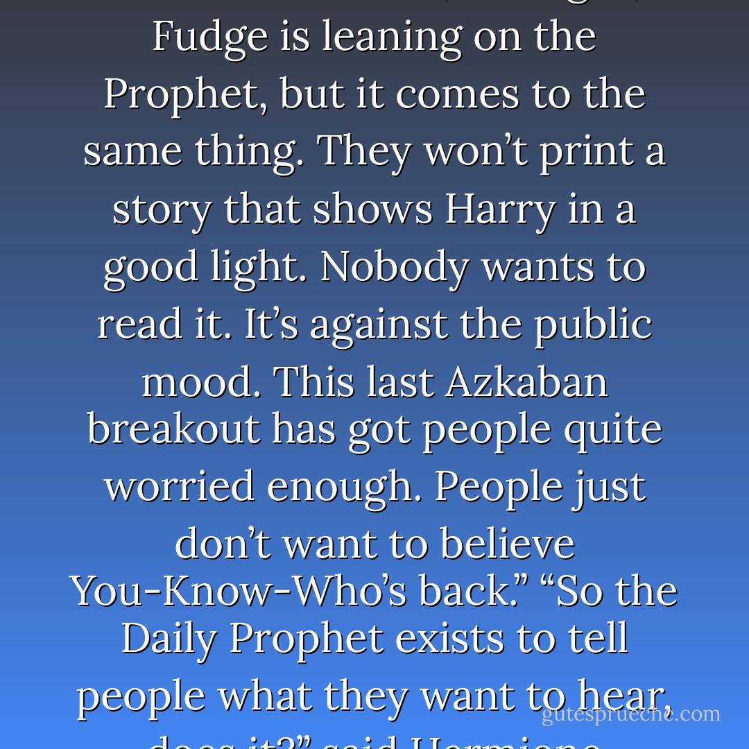 You mean the <i>Prophet</i> won’t print it because Fudge won’t let them,” said Hermione irritably.<br />Rita gave Hermione a long, hard look. Then, leaning forward across the table toward her, she said in a businesslike tone, “All right, Fudge is leaning on the Prophet, but it comes to the same thing. They won’t print a story that shows Harry in a good light. Nobody wants to read it. It’s against the public mood. This last Azkaban breakout has got people quite worried enough. People just don’t want to believe You-Know-Who’s back.”<br />“So the <i>Daily Prophet</i> exists to tell people what they want to hear, does it?” said Hermione scathingly.<br />Rita sat up straight again, her eyebrows raised, and drained her glass of firewhisky.<br />“The <i>Prophet</i> exists to sell itself, you silly girl,” she said coldly. - J.K. Rowling