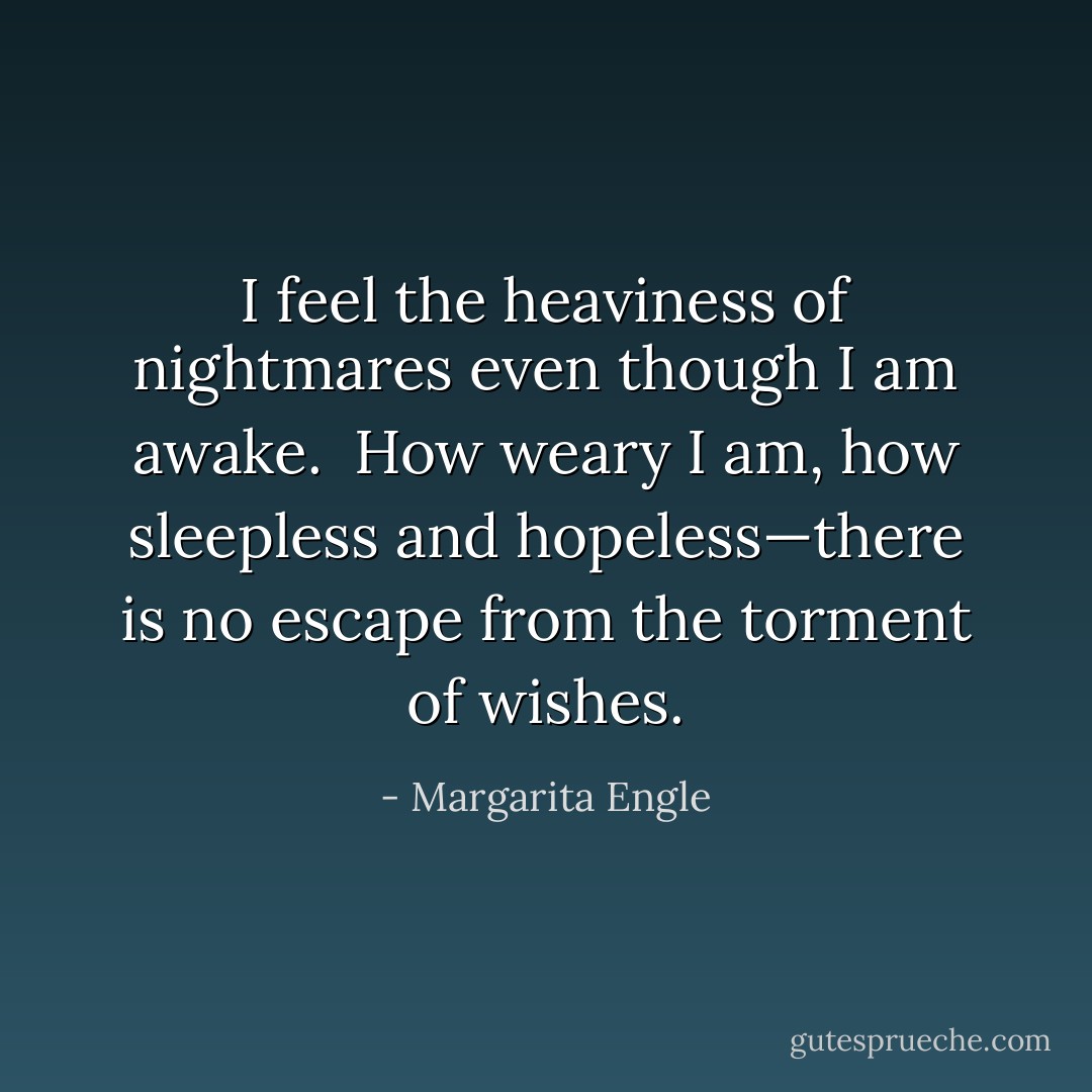 I feel the heaviness of nightmares<br />even though I am awake.<br /><br />How weary I am, how sleepless<br />and hopeless—there is no escape<br />from the torment<br />of wishes. - Margarita Engle