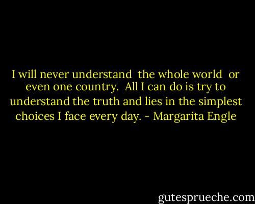 I will never understand <br />the whole world<br /><br />or even<br />one country.<br /><br />All I can do<br />is try to understand<br />the truth and lies<br />in the simplest choices<br />I face<br />every day. - Margarita Engle
