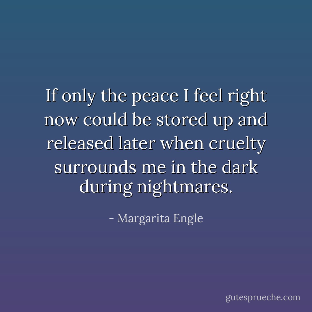 If only the peace I feel right now<br />could be stored up and released later<br />when cruelty surrounds me<br />in the dark<br />during nightmares. - Margarita Engle