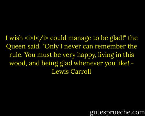 I wish <i>I</i> could manage to be glad!" the Queen said. "Only I never can remember the rule. You must be very happy, living in this wood, and being glad whenever you like! - Lewis Carroll