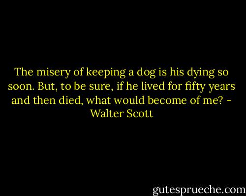The misery of keeping a dog is his dying so soon. But, to be sure, if he lived for fifty years and then died, what would become of me? - Walter Scott