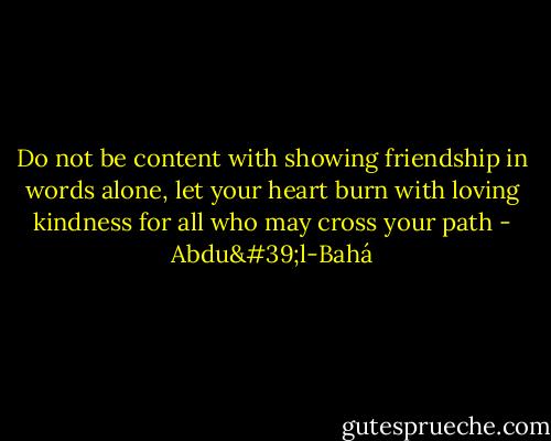 Do not be content with showing friendship in words alone, let your heart burn with loving kindness for all who may cross your path - Abdu'l-Bahá