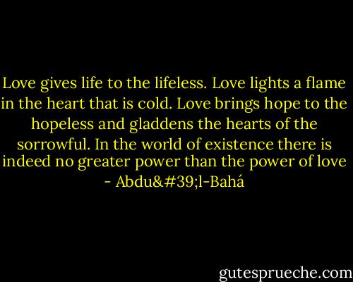 Love gives life to the lifeless. Love lights a flame in the heart that is cold. Love brings hope to the hopeless and gladdens the hearts of the sorrowful. In the world of existence there is indeed no greater power than the power of love - Abdu'l-Bahá