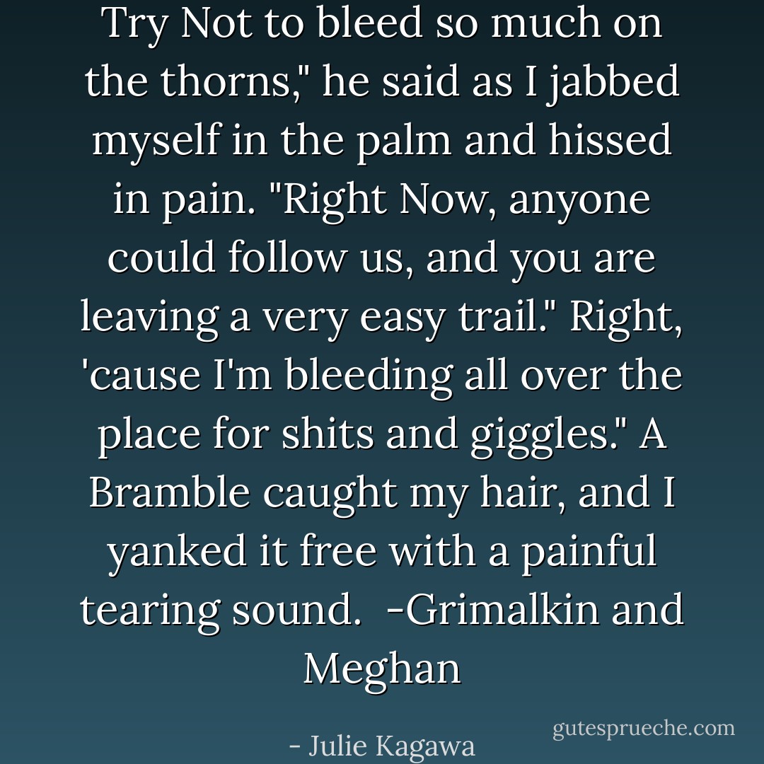 Try Not to bleed so much on the thorns," he said as I jabbed myself in the palm and hissed in pain. "Right Now, anyone could follow us, and you are leaving a very easy trail."<br />Right, 'cause I'm bleeding all over the place for shits and giggles." A Bramble caught my hair, and I yanked it free with a painful tearing sound.<br /><br />-Grimalkin and Meghan - Julie Kagawa