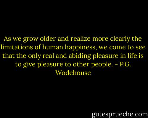 As we grow older and realize more clearly the limitations of human happiness, we come to see that the only real and abiding pleasure in life is to give pleasure to other people. - P.G. Wodehouse