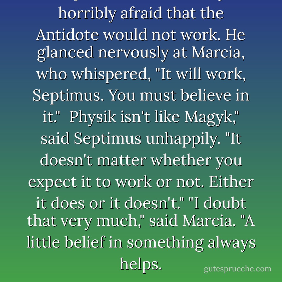 Septimus was suddenly horribly afraid that the Antidote would not work. He glanced nervously at Marcia, who whispered, "It <i>will</i> work, Septimus. You <i>must</i> believe in it." <br />Physik isn't like Magyk," said Septimus unhappily. "It doesn't matter whether you expect it to work or not. Either it does or it doesn't."<br />"I doubt that very much," said Marcia. "A little belief in something always helps. - Angie Sage