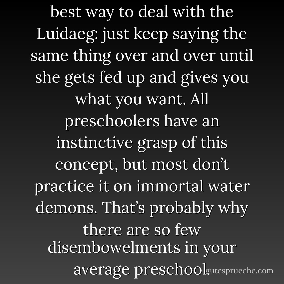 Repetition is sometimes the best way to deal with the Luidaeg: just keep saying the same thing over and over until she gets fed up and gives you what you want. All preschoolers have an instinctive grasp of this concept, but most don’t practice it on immortal water demons. That’s probably why there are so few disembowelments in your average preschool. - Seanan McGuire
