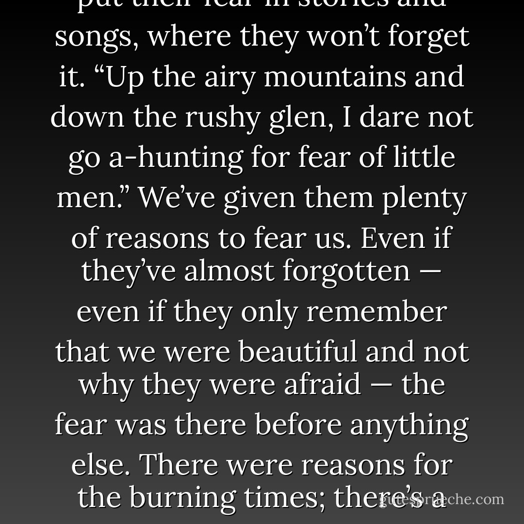 The humans aren’t stupid, no matter what the purebloods say; they’re just blind, and sometimes, that’s worse. They put their fear in stories and songs, where they won’t forget it. “Up the airy mountains and down the rushy glen, I dare not go a-hunting for fear of little men.” We’ve given them plenty of reasons to fear us. Even if they’ve almost forgotten — even if they only remember that we were beautiful and not why they were afraid — the fear was there before anything else. There were reasons for the burning times; there’s a reason the fairy tales survive. And there’s a reason the human world doesn’t want to see the old days come again. - Seanan McGuire