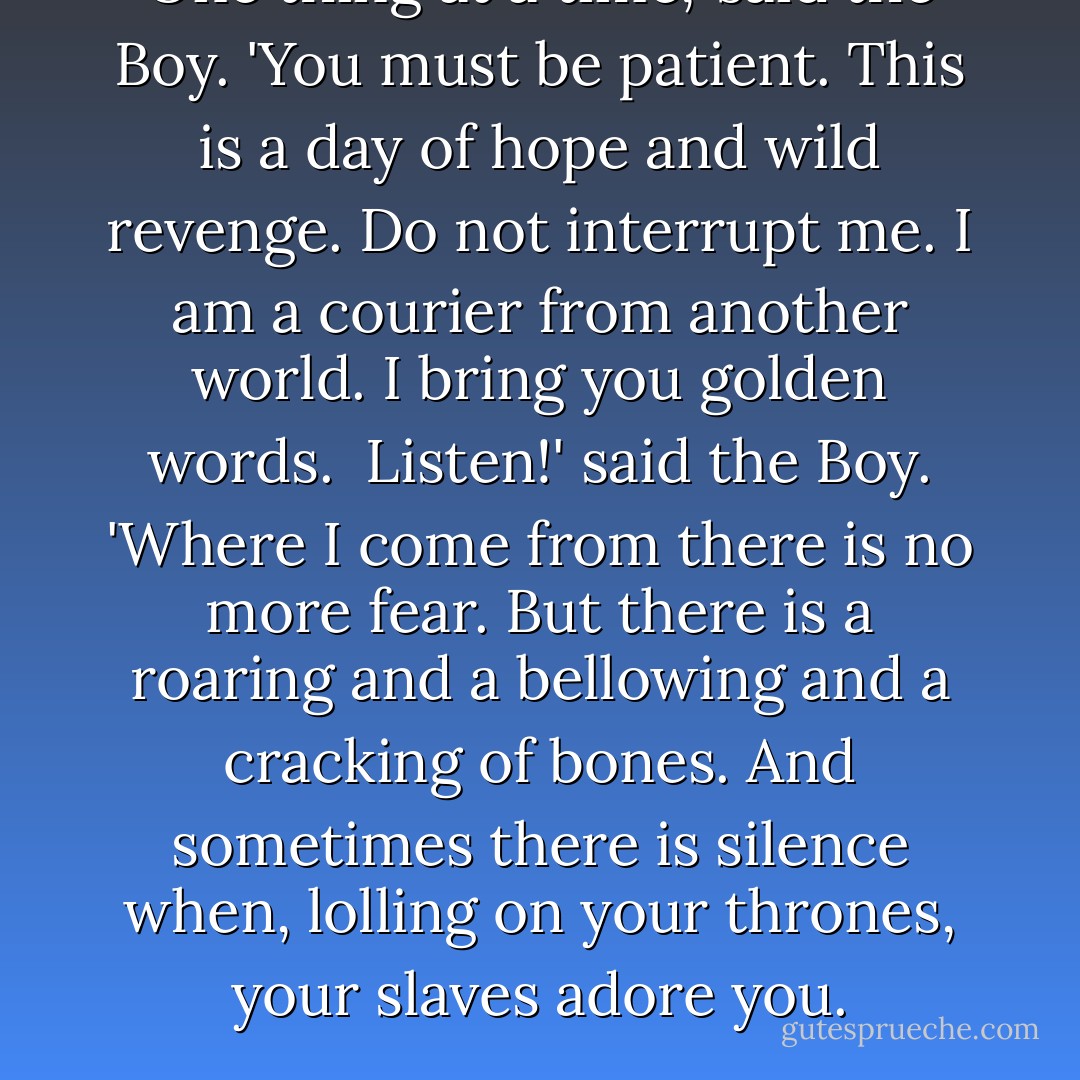 One thing at a time,' said the Boy. 'You must be patient. This is a day of hope and wild revenge. Do not interrupt me. I am a courier from another world. I bring you golden words.<br /><br />Listen!' said the Boy. 'Where I come from there is no more fear. But there is a roaring and a bellowing and a cracking of bones. And sometimes there is silence when, lolling on your thrones, your slaves adore you. - Mervyn Peake