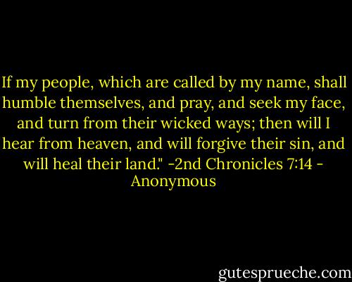 If my people, which are called by my name, shall humble themselves, and pray, and seek my face, and turn from their wicked ways; then will I hear from heaven, and will forgive their sin, and will heal their land." -2nd Chronicles 7:14 - Anonymous