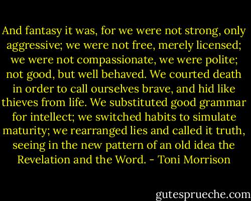 And fantasy it was, for we were not strong, only aggressive; we were not free, merely licensed; we were not compassionate, we were polite; not good, but well behaved. We courted death in order to call ourselves brave, and hid like thieves from life. We substituted good grammar for intellect; we switched habits to simulate maturity; we rearranged lies and called it truth, seeing in the new pattern of an old idea the Revelation and the Word. - Toni Morrison