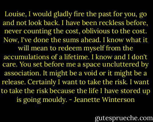 Louise, I would gladly fire the past for you, go and not look back. I have been reckless before, never counting the cost, oblivious to the cost. Now, I've done the sums ahead. I know what it will mean to redeem myself from the accumulations of a lifetime. I know and I don't care. You set before me a space uncluttered by association. It might be a void or it might be a release. Certainly I want to take the risk. I want to take the risk because the life I have stored up is going mouldy. - Jeanette Winterson