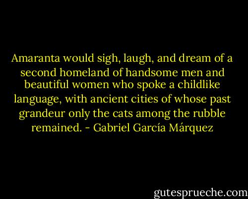 Amaranta would sigh, laugh, and dream of a second homeland of handsome men and beautiful women who spoke a childlike language, with ancient cities of whose past grandeur only the cats among the rubble remained. - Gabriel García Márquez
