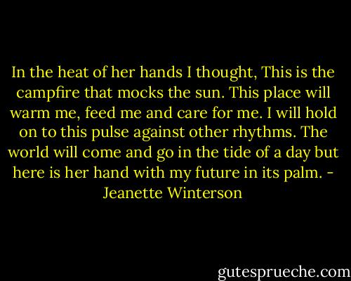 In the heat of her hands I thought, This is the campfire that mocks the sun. This place will warm me, feed me and care for me. I will hold on to this pulse against other rhythms. The world will come and go in the tide of a day but here is her hand with my future in its palm. - Jeanette Winterson