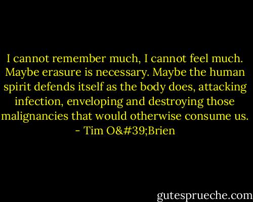 I cannot remember much, I cannot feel much. Maybe erasure is necessary. Maybe the human spirit defends itself as the body does, attacking infection, enveloping and destroying those malignancies that would otherwise consume us. - Tim O'Brien