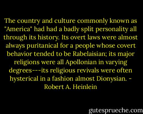 The country and culture commonly known as "America" had had a badly split personality all through its history. Its overt laws were almost always puritanical for a people whose covert behavior tended to be Rabelaisian; its major religions were all Apollonian in varying degrees---its religious revivals were often hysterical in a fashion almost Dionysian. - Robert A. Heinlein