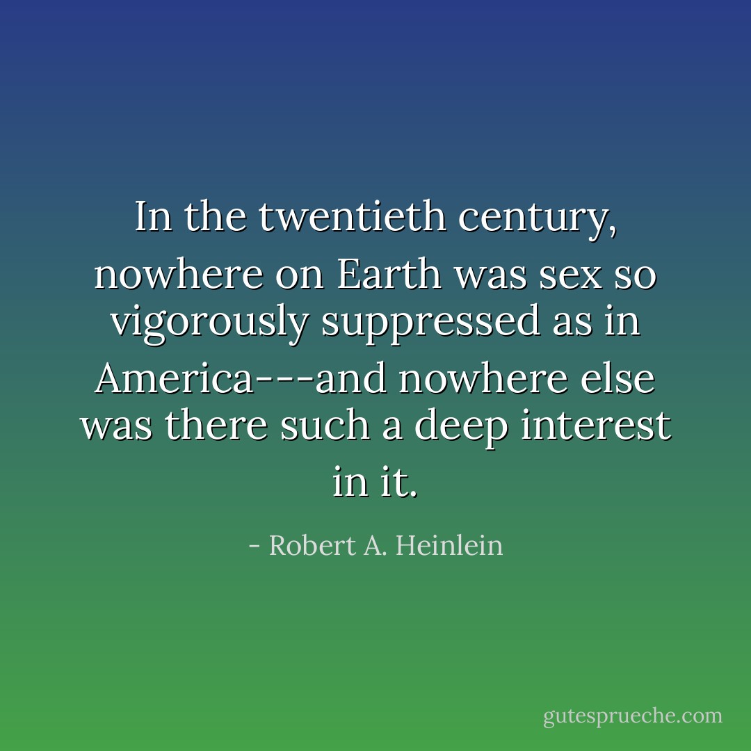 In the twentieth century, nowhere on Earth was sex so vigorously suppressed as in America---and nowhere else was there such a deep interest in it. - Robert A. Heinlein